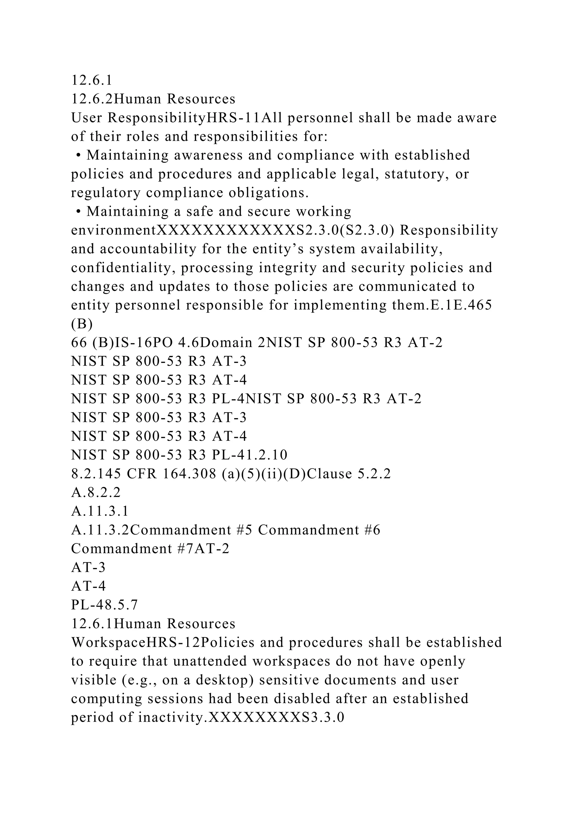 12.6.1
12.6.2Human Resources
User ResponsibilityHRS-11All personnel shall be made aware
of their roles and responsibilities for:
• Maintaining awareness and compliance with established
policies and procedures and applicable legal, statutory, or
regulatory compliance obligations.
• Maintaining a safe and secure working
environmentXXXXXXXXXXXXS2.3.0(S2.3.0) Responsibility
and accountability for the entity’s system availability,
confidentiality, processing integrity and security policies and
changes and updates to those policies are communicated to
entity personnel responsible for implementing them.E.1E.465
(B)
66 (B)IS-16PO 4.6Domain 2NIST SP 800-53 R3 AT-2
NIST SP 800-53 R3 AT-3
NIST SP 800-53 R3 AT-4
NIST SP 800-53 R3 PL-4NIST SP 800-53 R3 AT-2
NIST SP 800-53 R3 AT-3
NIST SP 800-53 R3 AT-4
NIST SP 800-53 R3 PL-41.2.10
8.2.145 CFR 164.308 (a)(5)(ii)(D)Clause 5.2.2
A.8.2.2
A.11.3.1
A.11.3.2Commandment #5 Commandment #6
Commandment #7AT-2
AT-3
AT-4
PL-48.5.7
12.6.1Human Resources
WorkspaceHRS-12Policies and procedures shall be established
to require that unattended workspaces do not have openly
visible (e.g., on a desktop) sensitive documents and user
computing sessions had been disabled after an established
period of inactivity.XXXXXXXXS3.3.0
 