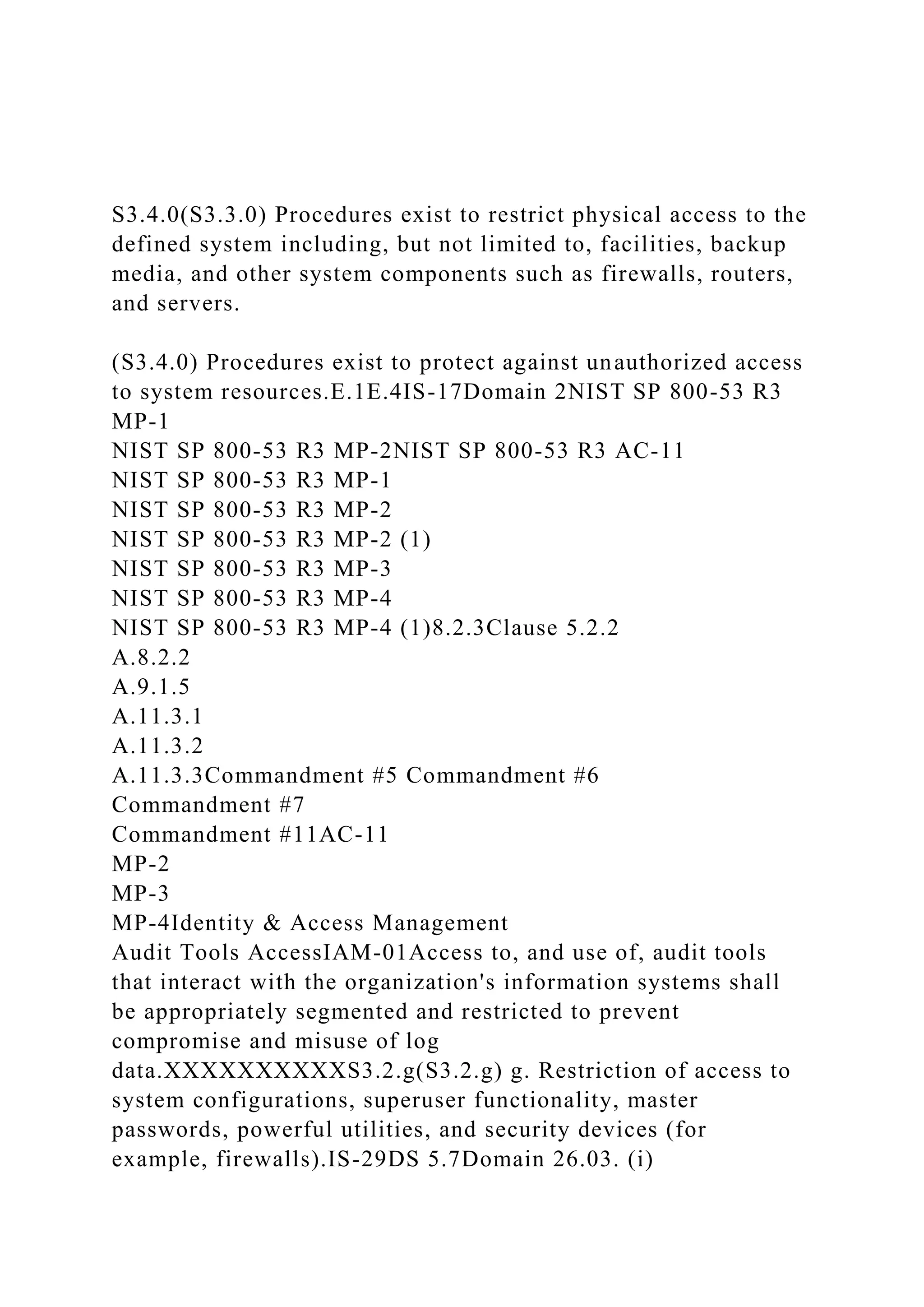 S3.4.0(S3.3.0) Procedures exist to restrict physical access to the
defined system including, but not limited to, facilities, backup
media, and other system components such as firewalls, routers,
and servers.
(S3.4.0) Procedures exist to protect against unauthorized access
to system resources.E.1E.4IS-17Domain 2NIST SP 800-53 R3
MP-1
NIST SP 800-53 R3 MP-2NIST SP 800-53 R3 AC-11
NIST SP 800-53 R3 MP-1
NIST SP 800-53 R3 MP-2
NIST SP 800-53 R3 MP-2 (1)
NIST SP 800-53 R3 MP-3
NIST SP 800-53 R3 MP-4
NIST SP 800-53 R3 MP-4 (1)8.2.3Clause 5.2.2
A.8.2.2
A.9.1.5
A.11.3.1
A.11.3.2
A.11.3.3Commandment #5 Commandment #6
Commandment #7
Commandment #11AC-11
MP-2
MP-3
MP-4Identity & Access Management
Audit Tools AccessIAM-01Access to, and use of, audit tools
that interact with the organization's information systems shall
be appropriately segmented and restricted to prevent
compromise and misuse of log
data.XXXXXXXXXXS3.2.g(S3.2.g) g. Restriction of access to
system configurations, superuser functionality, master
passwords, powerful utilities, and security devices (for
example, firewalls).IS-29DS 5.7Domain 26.03. (i)
 