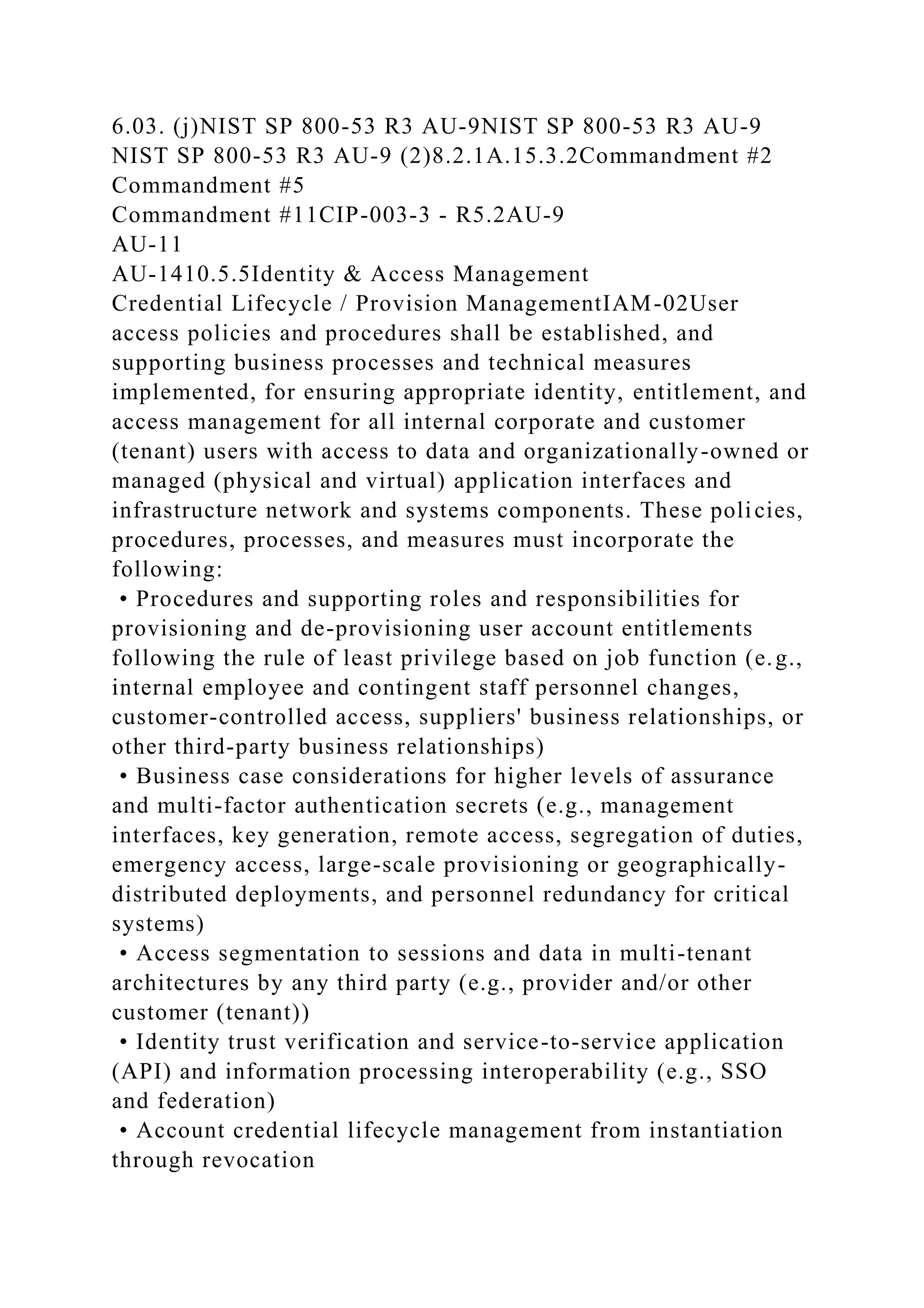 6.03. (j)NIST SP 800-53 R3 AU-9NIST SP 800-53 R3 AU-9
NIST SP 800-53 R3 AU-9 (2)8.2.1A.15.3.2Commandment #2
Commandment #5
Commandment #11CIP-003-3 - R5.2AU-9
AU-11
AU-1410.5.5Identity & Access Management
Credential Lifecycle / Provision ManagementIAM-02User
access policies and procedures shall be established, and
supporting business processes and technical measures
implemented, for ensuring appropriate identity, entitlement, and
access management for all internal corporate and customer
(tenant) users with access to data and organizationally-owned or
managed (physical and virtual) application interfaces and
infrastructure network and systems components. These policies,
procedures, processes, and measures must incorporate the
following:
• Procedures and supporting roles and responsibilities for
provisioning and de-provisioning user account entitlements
following the rule of least privilege based on job function (e.g.,
internal employee and contingent staff personnel changes,
customer-controlled access, suppliers' business relationships, or
other third-party business relationships)
• Business case considerations for higher levels of assurance
and multi-factor authentication secrets (e.g., management
interfaces, key generation, remote access, segregation of duties,
emergency access, large-scale provisioning or geographically-
distributed deployments, and personnel redundancy for critical
systems)
• Access segmentation to sessions and data in multi-tenant
architectures by any third party (e.g., provider and/or other
customer (tenant))
• Identity trust verification and service-to-service application
(API) and information processing interoperability (e.g., SSO
and federation)
• Account credential lifecycle management from instantiation
through revocation
 
