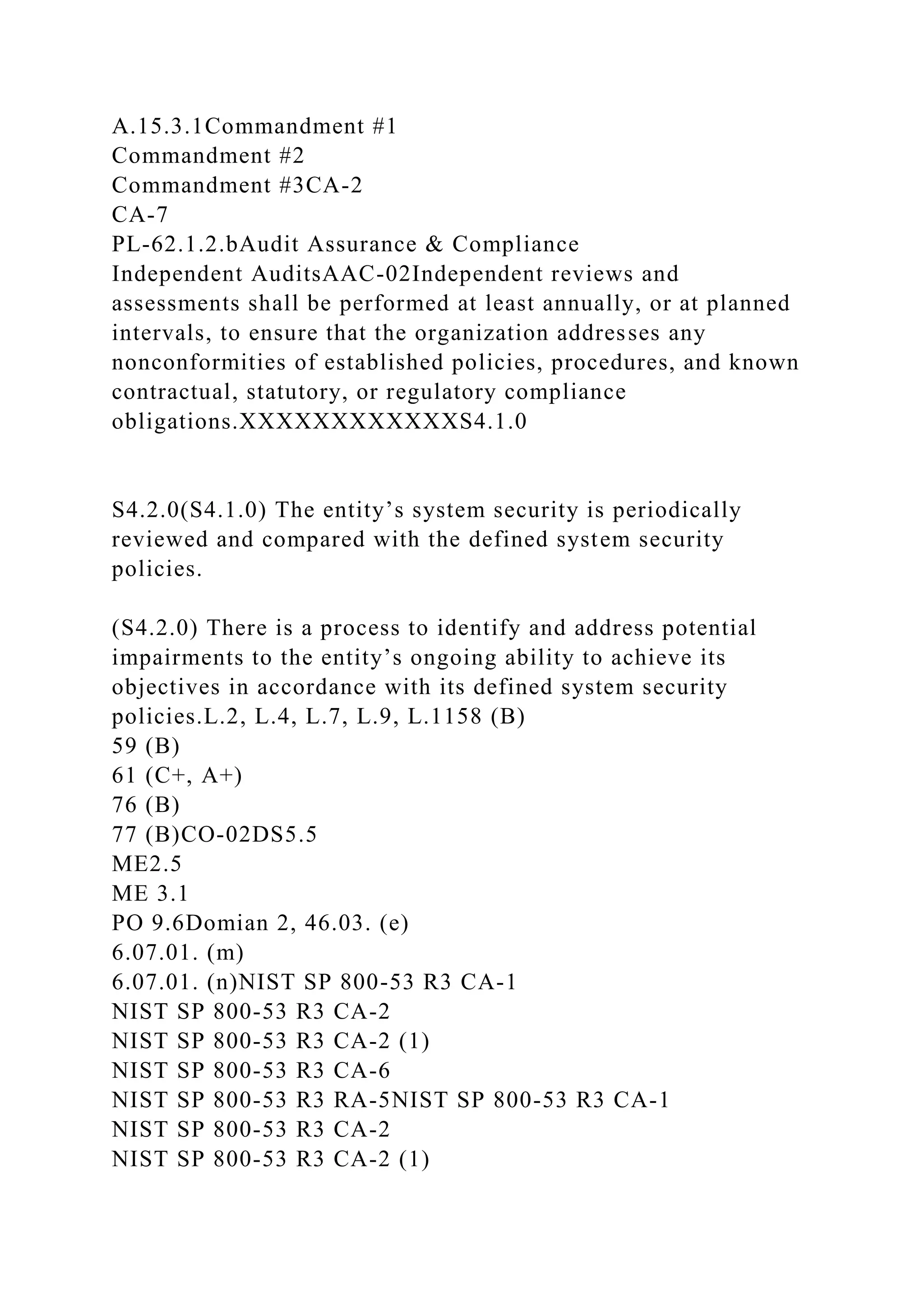 A.15.3.1Commandment #1
Commandment #2
Commandment #3CA-2
CA-7
PL-62.1.2.bAudit Assurance & Compliance
Independent AuditsAAC-02Independent reviews and
assessments shall be performed at least annually, or at planned
intervals, to ensure that the organization addresses any
nonconformities of established policies, procedures, and known
contractual, statutory, or regulatory compliance
obligations.XXXXXXXXXXXXS4.1.0
S4.2.0(S4.1.0) The entity’s system security is periodically
reviewed and compared with the defined system security
policies.
(S4.2.0) There is a process to identify and address potential
impairments to the entity’s ongoing ability to achieve its
objectives in accordance with its defined system security
policies.L.2, L.4, L.7, L.9, L.1158 (B)
59 (B)
61 (C+, A+)
76 (B)
77 (B)CO-02DS5.5
ME2.5
ME 3.1
PO 9.6Domian 2, 46.03. (e)
6.07.01. (m)
6.07.01. (n)NIST SP 800-53 R3 CA-1
NIST SP 800-53 R3 CA-2
NIST SP 800-53 R3 CA-2 (1)
NIST SP 800-53 R3 CA-6
NIST SP 800-53 R3 RA-5NIST SP 800-53 R3 CA-1
NIST SP 800-53 R3 CA-2
NIST SP 800-53 R3 CA-2 (1)
 