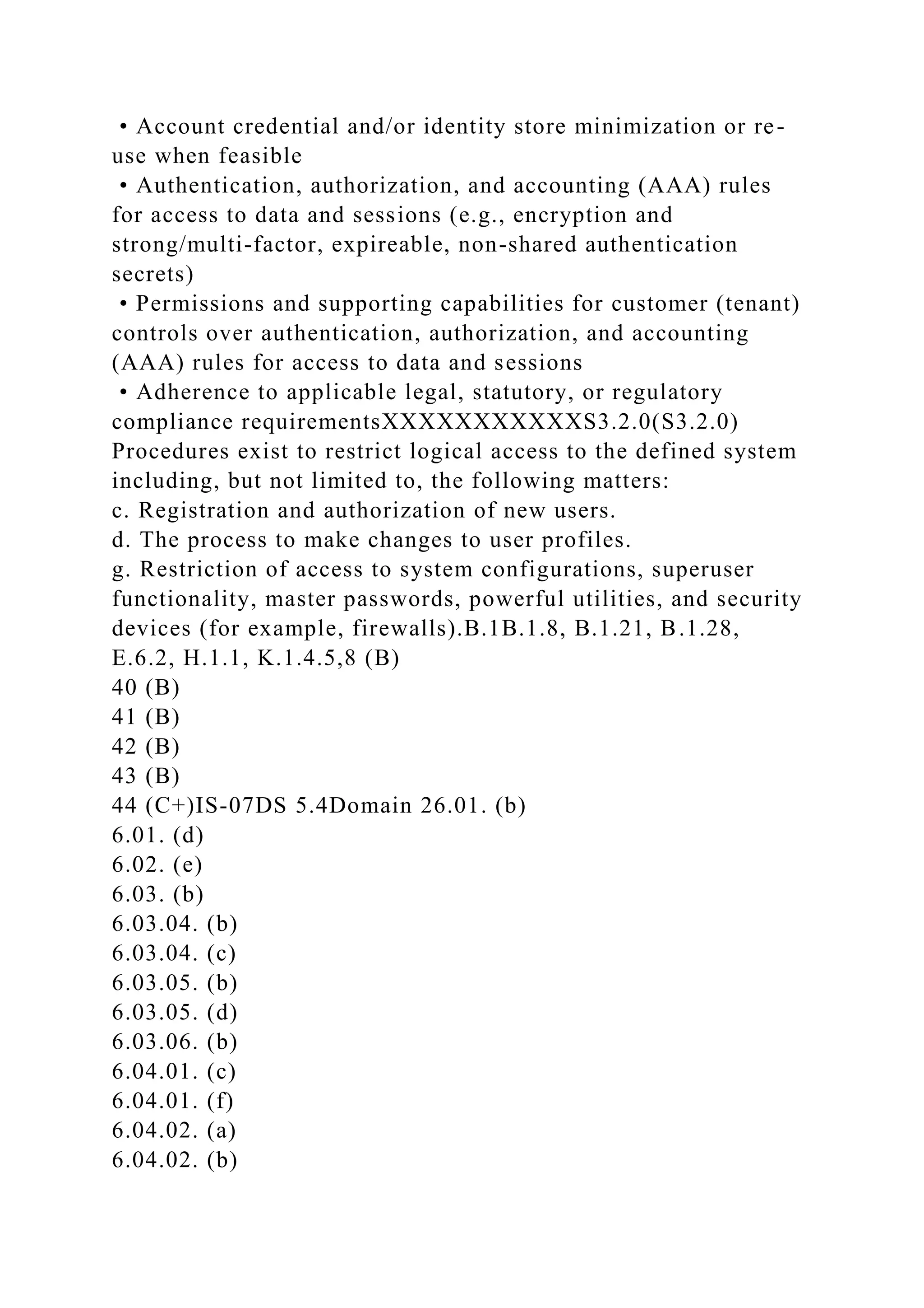 • Account credential and/or identity store minimization or re-
use when feasible
• Authentication, authorization, and accounting (AAA) rules
for access to data and sessions (e.g., encryption and
strong/multi-factor, expireable, non-shared authentication
secrets)
• Permissions and supporting capabilities for customer (tenant)
controls over authentication, authorization, and accounting
(AAA) rules for access to data and sessions
• Adherence to applicable legal, statutory, or regulatory
compliance requirementsXXXXXXXXXXXS3.2.0(S3.2.0)
Procedures exist to restrict logical access to the defined system
including, but not limited to, the following matters:
c. Registration and authorization of new users.
d. The process to make changes to user profiles.
g. Restriction of access to system configurations, superuser
functionality, master passwords, powerful utilities, and security
devices (for example, firewalls).B.1B.1.8, B.1.21, B.1.28,
E.6.2, H.1.1, K.1.4.5,8 (B)
40 (B)
41 (B)
42 (B)
43 (B)
44 (C+)IS-07DS 5.4Domain 26.01. (b)
6.01. (d)
6.02. (e)
6.03. (b)
6.03.04. (b)
6.03.04. (c)
6.03.05. (b)
6.03.05. (d)
6.03.06. (b)
6.04.01. (c)
6.04.01. (f)
6.04.02. (a)
6.04.02. (b)
 