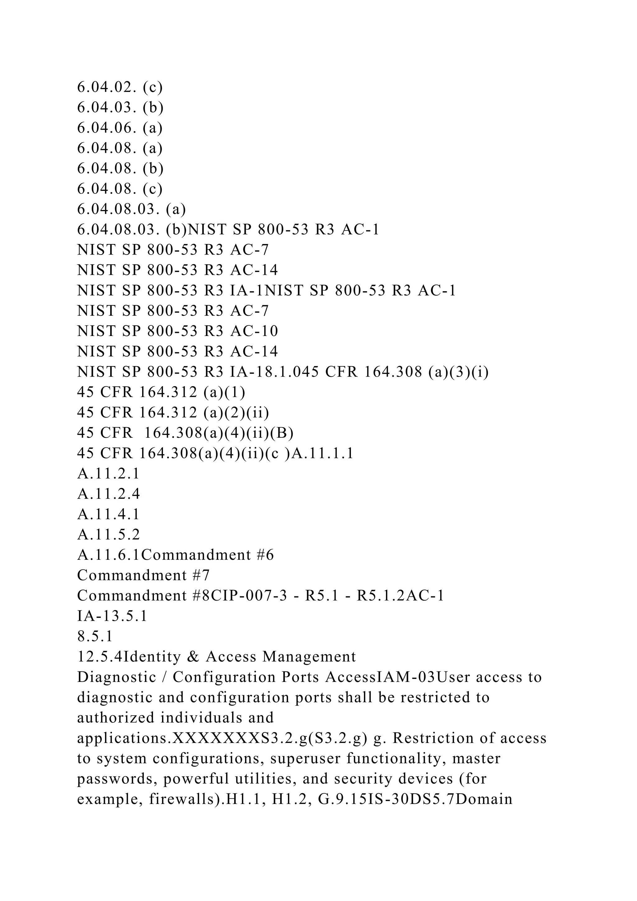 6.04.02. (c)
6.04.03. (b)
6.04.06. (a)
6.04.08. (a)
6.04.08. (b)
6.04.08. (c)
6.04.08.03. (a)
6.04.08.03. (b)NIST SP 800-53 R3 AC-1
NIST SP 800-53 R3 AC-7
NIST SP 800-53 R3 AC-14
NIST SP 800-53 R3 IA-1NIST SP 800-53 R3 AC-1
NIST SP 800-53 R3 AC-7
NIST SP 800-53 R3 AC-10
NIST SP 800-53 R3 AC-14
NIST SP 800-53 R3 IA-18.1.045 CFR 164.308 (a)(3)(i)
45 CFR 164.312 (a)(1)
45 CFR 164.312 (a)(2)(ii)
45 CFR 164.308(a)(4)(ii)(B)
45 CFR 164.308(a)(4)(ii)(c )A.11.1.1
A.11.2.1
A.11.2.4
A.11.4.1
A.11.5.2
A.11.6.1Commandment #6
Commandment #7
Commandment #8CIP-007-3 - R5.1 - R5.1.2AC-1
IA-13.5.1
8.5.1
12.5.4Identity & Access Management
Diagnostic / Configuration Ports AccessIAM-03User access to
diagnostic and configuration ports shall be restricted to
authorized individuals and
applications.XXXXXXXS3.2.g(S3.2.g) g. Restriction of access
to system configurations, superuser functionality, master
passwords, powerful utilities, and security devices (for
example, firewalls).H1.1, H1.2, G.9.15IS-30DS5.7Domain
 