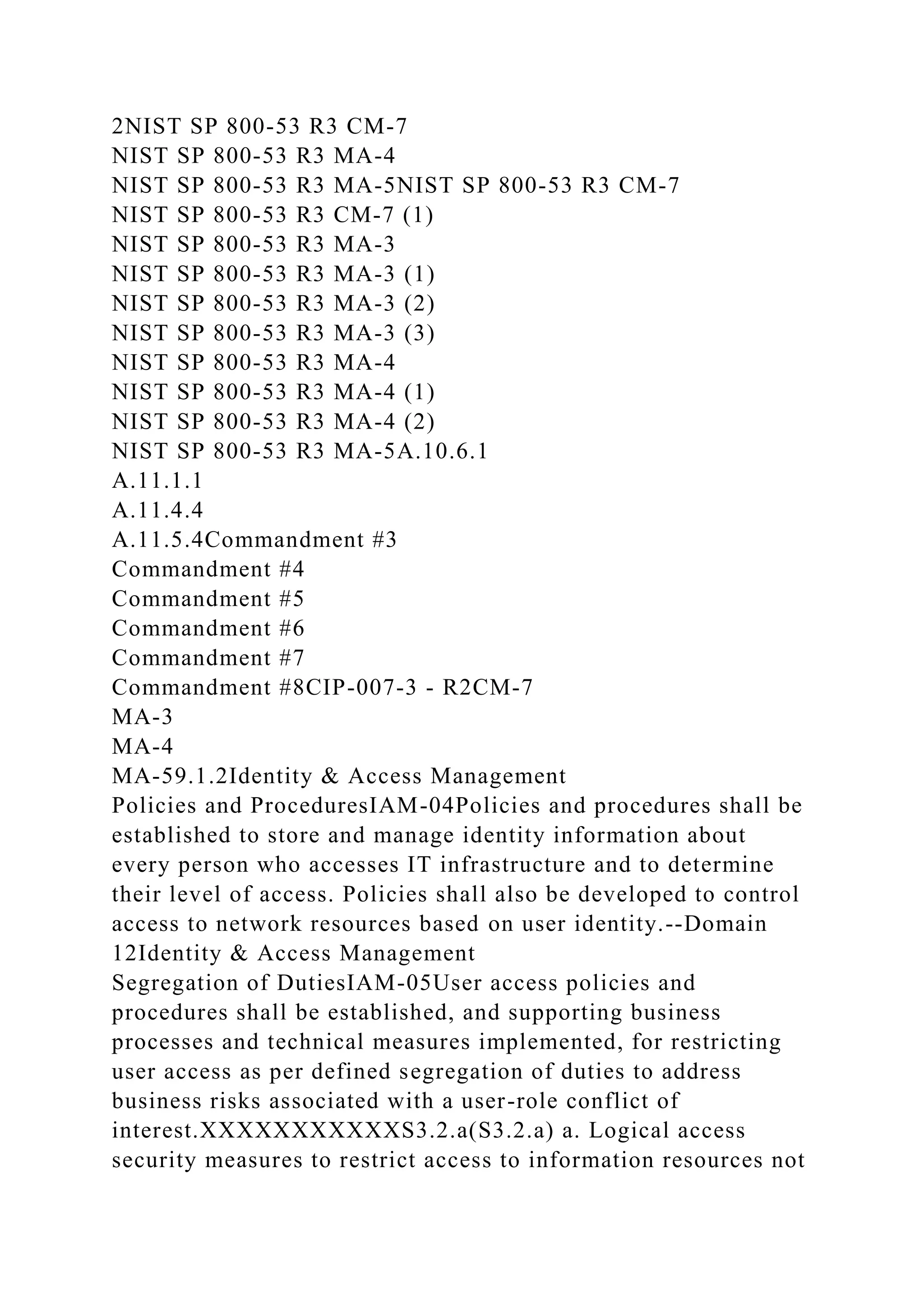2NIST SP 800-53 R3 CM-7
NIST SP 800-53 R3 MA-4
NIST SP 800-53 R3 MA-5NIST SP 800-53 R3 CM-7
NIST SP 800-53 R3 CM-7 (1)
NIST SP 800-53 R3 MA-3
NIST SP 800-53 R3 MA-3 (1)
NIST SP 800-53 R3 MA-3 (2)
NIST SP 800-53 R3 MA-3 (3)
NIST SP 800-53 R3 MA-4
NIST SP 800-53 R3 MA-4 (1)
NIST SP 800-53 R3 MA-4 (2)
NIST SP 800-53 R3 MA-5A.10.6.1
A.11.1.1
A.11.4.4
A.11.5.4Commandment #3
Commandment #4
Commandment #5
Commandment #6
Commandment #7
Commandment #8CIP-007-3 - R2CM-7
MA-3
MA-4
MA-59.1.2Identity & Access Management
Policies and ProceduresIAM-04Policies and procedures shall be
established to store and manage identity information about
every person who accesses IT infrastructure and to determine
their level of access. Policies shall also be developed to control
access to network resources based on user identity.--Domain
12Identity & Access Management
Segregation of DutiesIAM-05User access policies and
procedures shall be established, and supporting business
processes and technical measures implemented, for restricting
user access as per defined segregation of duties to address
business risks associated with a user-role conflict of
interest.XXXXXXXXXXXS3.2.a(S3.2.a) a. Logical access
security measures to restrict access to information resources not
 
