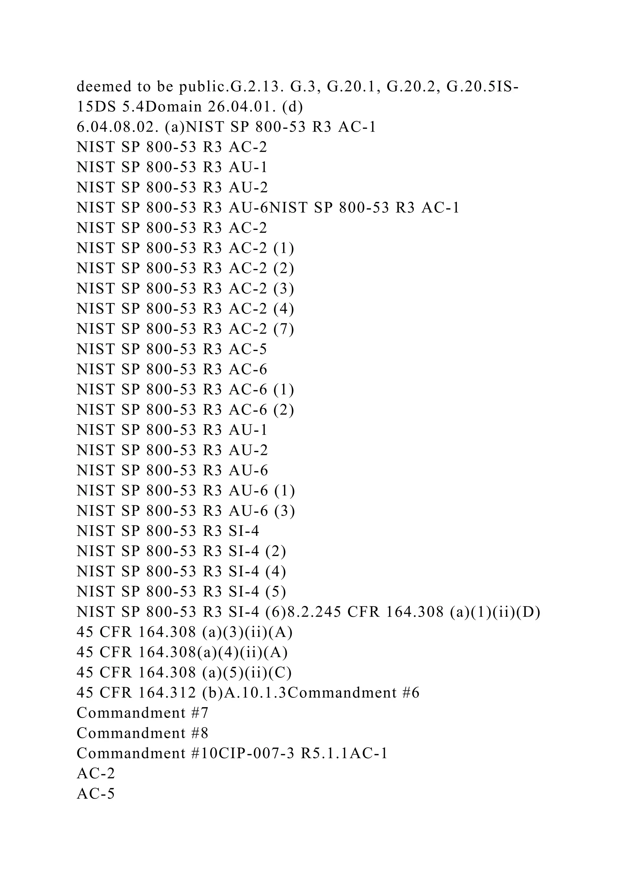 deemed to be public.G.2.13. G.3, G.20.1, G.20.2, G.20.5IS-
15DS 5.4Domain 26.04.01. (d)
6.04.08.02. (a)NIST SP 800-53 R3 AC-1
NIST SP 800-53 R3 AC-2
NIST SP 800-53 R3 AU-1
NIST SP 800-53 R3 AU-2
NIST SP 800-53 R3 AU-6NIST SP 800-53 R3 AC-1
NIST SP 800-53 R3 AC-2
NIST SP 800-53 R3 AC-2 (1)
NIST SP 800-53 R3 AC-2 (2)
NIST SP 800-53 R3 AC-2 (3)
NIST SP 800-53 R3 AC-2 (4)
NIST SP 800-53 R3 AC-2 (7)
NIST SP 800-53 R3 AC-5
NIST SP 800-53 R3 AC-6
NIST SP 800-53 R3 AC-6 (1)
NIST SP 800-53 R3 AC-6 (2)
NIST SP 800-53 R3 AU-1
NIST SP 800-53 R3 AU-2
NIST SP 800-53 R3 AU-6
NIST SP 800-53 R3 AU-6 (1)
NIST SP 800-53 R3 AU-6 (3)
NIST SP 800-53 R3 SI-4
NIST SP 800-53 R3 SI-4 (2)
NIST SP 800-53 R3 SI-4 (4)
NIST SP 800-53 R3 SI-4 (5)
NIST SP 800-53 R3 SI-4 (6)8.2.245 CFR 164.308 (a)(1)(ii)(D)
45 CFR 164.308 (a)(3)(ii)(A)
45 CFR 164.308(a)(4)(ii)(A)
45 CFR 164.308 (a)(5)(ii)(C)
45 CFR 164.312 (b)A.10.1.3Commandment #6
Commandment #7
Commandment #8
Commandment #10CIP-007-3 R5.1.1AC-1
AC-2
AC-5
 
