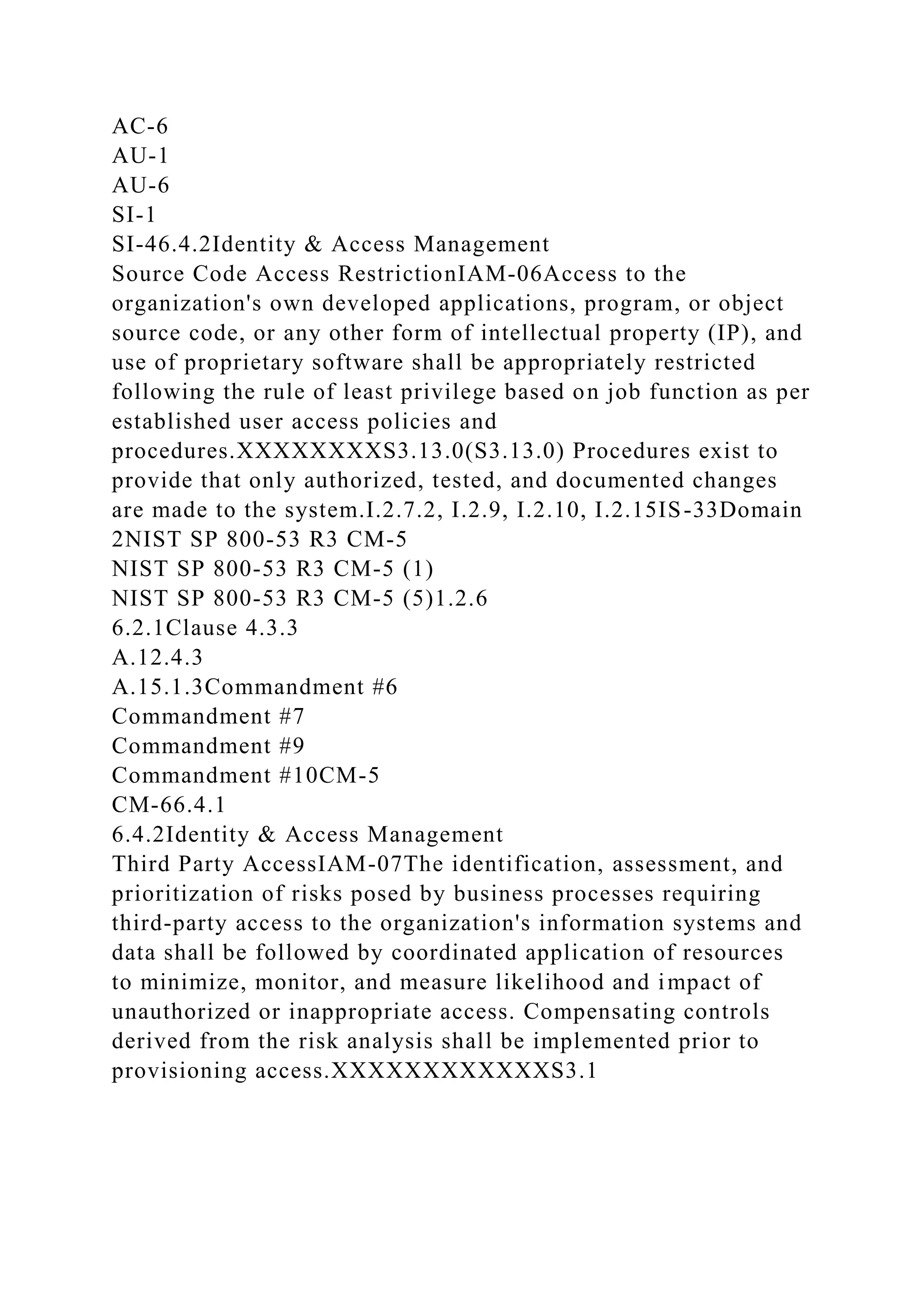 AC-6
AU-1
AU-6
SI-1
SI-46.4.2Identity & Access Management
Source Code Access RestrictionIAM-06Access to the
organization's own developed applications, program, or object
source code, or any other form of intellectual property (IP), and
use of proprietary software shall be appropriately restricted
following the rule of least privilege based on job function as per
established user access policies and
procedures.XXXXXXXXS3.13.0(S3.13.0) Procedures exist to
provide that only authorized, tested, and documented changes
are made to the system.I.2.7.2, I.2.9, I.2.10, I.2.15IS-33Domain
2NIST SP 800-53 R3 CM-5
NIST SP 800-53 R3 CM-5 (1)
NIST SP 800-53 R3 CM-5 (5)1.2.6
6.2.1Clause 4.3.3
A.12.4.3
A.15.1.3Commandment #6
Commandment #7
Commandment #9
Commandment #10CM-5
CM-66.4.1
6.4.2Identity & Access Management
Third Party AccessIAM-07The identification, assessment, and
prioritization of risks posed by business processes requiring
third-party access to the organization's information systems and
data shall be followed by coordinated application of resources
to minimize, monitor, and measure likelihood and impact of
unauthorized or inappropriate access. Compensating controls
derived from the risk analysis shall be implemented prior to
provisioning access.XXXXXXXXXXXXS3.1
 