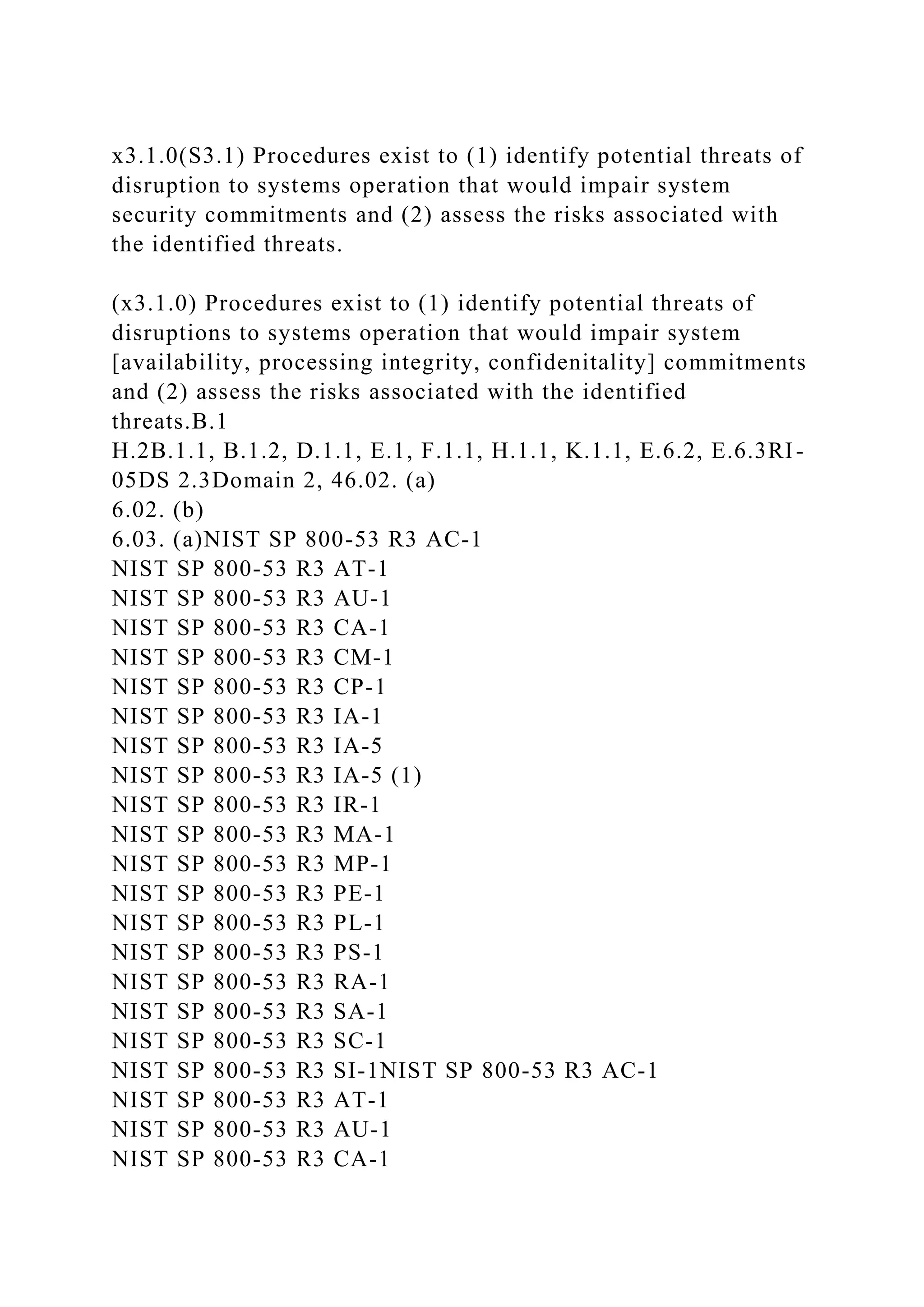 x3.1.0(S3.1) Procedures exist to (1) identify potential threats of
disruption to systems operation that would impair system
security commitments and (2) assess the risks associated with
the identified threats.
(x3.1.0) Procedures exist to (1) identify potential threats of
disruptions to systems operation that would impair system
[availability, processing integrity, confidenitality] commitments
and (2) assess the risks associated with the identified
threats.B.1
H.2B.1.1, B.1.2, D.1.1, E.1, F.1.1, H.1.1, K.1.1, E.6.2, E.6.3RI-
05DS 2.3Domain 2, 46.02. (a)
6.02. (b)
6.03. (a)NIST SP 800-53 R3 AC-1
NIST SP 800-53 R3 AT-1
NIST SP 800-53 R3 AU-1
NIST SP 800-53 R3 CA-1
NIST SP 800-53 R3 CM-1
NIST SP 800-53 R3 CP-1
NIST SP 800-53 R3 IA-1
NIST SP 800-53 R3 IA-5
NIST SP 800-53 R3 IA-5 (1)
NIST SP 800-53 R3 IR-1
NIST SP 800-53 R3 MA-1
NIST SP 800-53 R3 MP-1
NIST SP 800-53 R3 PE-1
NIST SP 800-53 R3 PL-1
NIST SP 800-53 R3 PS-1
NIST SP 800-53 R3 RA-1
NIST SP 800-53 R3 SA-1
NIST SP 800-53 R3 SC-1
NIST SP 800-53 R3 SI-1NIST SP 800-53 R3 AC-1
NIST SP 800-53 R3 AT-1
NIST SP 800-53 R3 AU-1
NIST SP 800-53 R3 CA-1
 