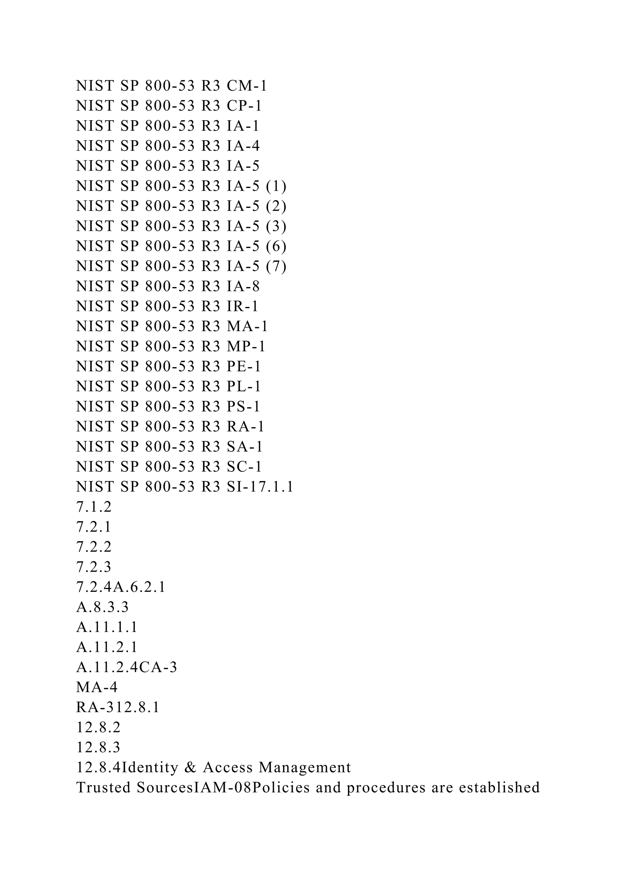 NIST SP 800-53 R3 CM-1
NIST SP 800-53 R3 CP-1
NIST SP 800-53 R3 IA-1
NIST SP 800-53 R3 IA-4
NIST SP 800-53 R3 IA-5
NIST SP 800-53 R3 IA-5 (1)
NIST SP 800-53 R3 IA-5 (2)
NIST SP 800-53 R3 IA-5 (3)
NIST SP 800-53 R3 IA-5 (6)
NIST SP 800-53 R3 IA-5 (7)
NIST SP 800-53 R3 IA-8
NIST SP 800-53 R3 IR-1
NIST SP 800-53 R3 MA-1
NIST SP 800-53 R3 MP-1
NIST SP 800-53 R3 PE-1
NIST SP 800-53 R3 PL-1
NIST SP 800-53 R3 PS-1
NIST SP 800-53 R3 RA-1
NIST SP 800-53 R3 SA-1
NIST SP 800-53 R3 SC-1
NIST SP 800-53 R3 SI-17.1.1
7.1.2
7.2.1
7.2.2
7.2.3
7.2.4A.6.2.1
A.8.3.3
A.11.1.1
A.11.2.1
A.11.2.4CA-3
MA-4
RA-312.8.1
12.8.2
12.8.3
12.8.4Identity & Access Management
Trusted SourcesIAM-08Policies and procedures are established
 