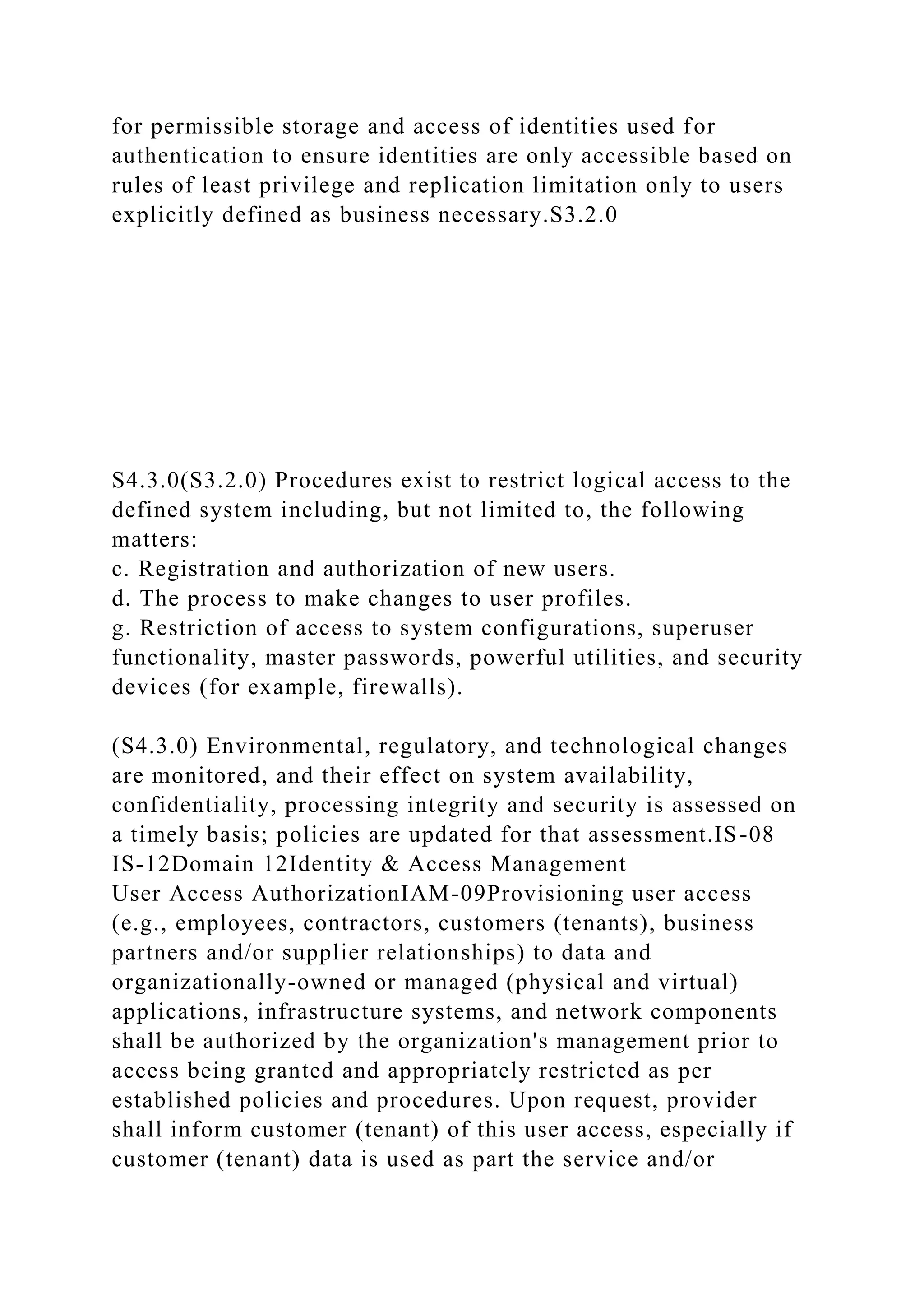 for permissible storage and access of identities used for
authentication to ensure identities are only accessible based on
rules of least privilege and replication limitation only to users
explicitly defined as business necessary.S3.2.0
S4.3.0(S3.2.0) Procedures exist to restrict logical access to the
defined system including, but not limited to, the following
matters:
c. Registration and authorization of new users.
d. The process to make changes to user profiles.
g. Restriction of access to system configurations, superuser
functionality, master passwords, powerful utilities, and security
devices (for example, firewalls).
(S4.3.0) Environmental, regulatory, and technological changes
are monitored, and their effect on system availability,
confidentiality, processing integrity and security is assessed on
a timely basis; policies are updated for that assessment.IS-08
IS-12Domain 12Identity & Access Management
User Access AuthorizationIAM-09Provisioning user access
(e.g., employees, contractors, customers (tenants), business
partners and/or supplier relationships) to data and
organizationally-owned or managed (physical and virtual)
applications, infrastructure systems, and network components
shall be authorized by the organization's management prior to
access being granted and appropriately restricted as per
established policies and procedures. Upon request, provider
shall inform customer (tenant) of this user access, especially if
customer (tenant) data is used as part the service and/or
 