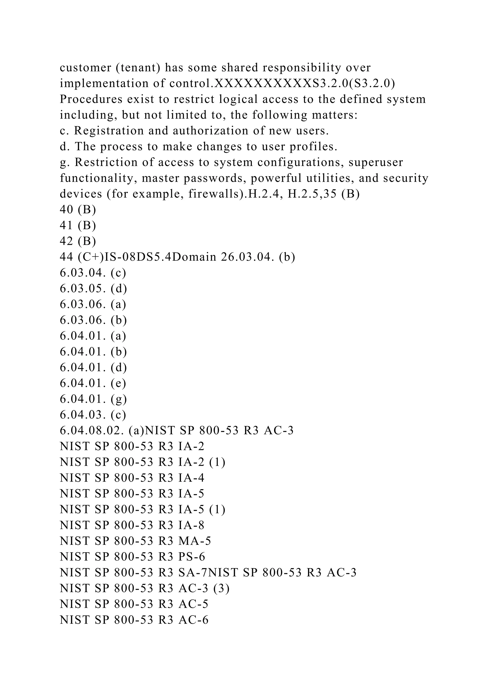 customer (tenant) has some shared responsibility over
implementation of control.XXXXXXXXXXS3.2.0(S3.2.0)
Procedures exist to restrict logical access to the defined system
including, but not limited to, the following matters:
c. Registration and authorization of new users.
d. The process to make changes to user profiles.
g. Restriction of access to system configurations, superuser
functionality, master passwords, powerful utilities, and security
devices (for example, firewalls).H.2.4, H.2.5,35 (B)
40 (B)
41 (B)
42 (B)
44 (C+)IS-08DS5.4Domain 26.03.04. (b)
6.03.04. (c)
6.03.05. (d)
6.03.06. (a)
6.03.06. (b)
6.04.01. (a)
6.04.01. (b)
6.04.01. (d)
6.04.01. (e)
6.04.01. (g)
6.04.03. (c)
6.04.08.02. (a)NIST SP 800-53 R3 AC-3
NIST SP 800-53 R3 IA-2
NIST SP 800-53 R3 IA-2 (1)
NIST SP 800-53 R3 IA-4
NIST SP 800-53 R3 IA-5
NIST SP 800-53 R3 IA-5 (1)
NIST SP 800-53 R3 IA-8
NIST SP 800-53 R3 MA-5
NIST SP 800-53 R3 PS-6
NIST SP 800-53 R3 SA-7NIST SP 800-53 R3 AC-3
NIST SP 800-53 R3 AC-3 (3)
NIST SP 800-53 R3 AC-5
NIST SP 800-53 R3 AC-6
 
