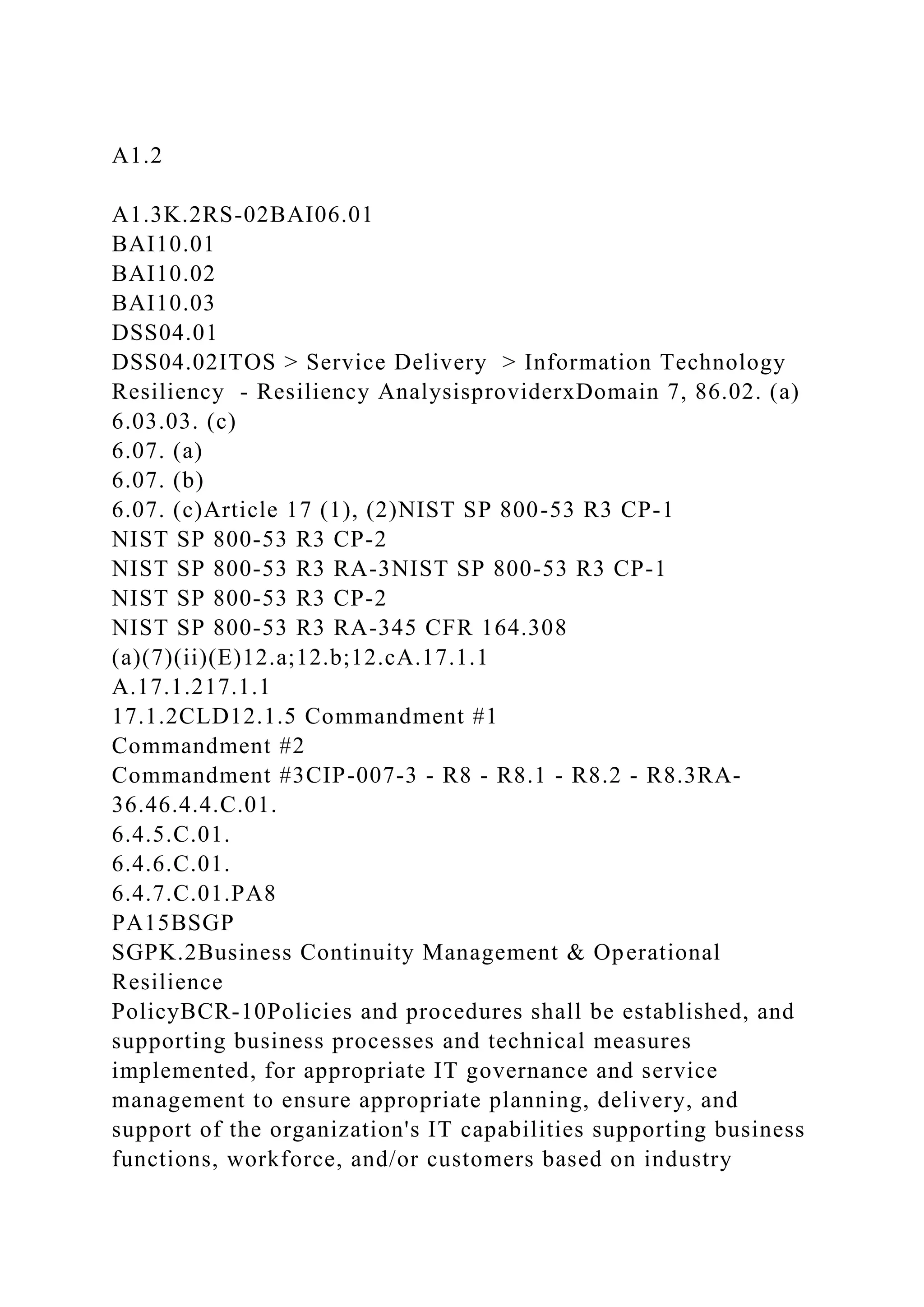 A1.2
A1.3K.2RS-02BAI06.01
BAI10.01
BAI10.02
BAI10.03
DSS04.01
DSS04.02ITOS > Service Delivery > Information Technology
Resiliency - Resiliency AnalysisproviderxDomain 7, 86.02. (a)
6.03.03. (c)
6.07. (a)
6.07. (b)
6.07. (c)Article 17 (1), (2)NIST SP 800-53 R3 CP-1
NIST SP 800-53 R3 CP-2
NIST SP 800-53 R3 RA-3NIST SP 800-53 R3 CP-1
NIST SP 800-53 R3 CP-2
NIST SP 800-53 R3 RA-345 CFR 164.308
(a)(7)(ii)(E)12.a;12.b;12.cA.17.1.1
A.17.1.217.1.1
17.1.2CLD12.1.5 Commandment #1
Commandment #2
Commandment #3CIP-007-3 - R8 - R8.1 - R8.2 - R8.3RA-
36.46.4.4.C.01.
6.4.5.C.01.
6.4.6.C.01.
6.4.7.C.01.PA8
PA15BSGP
SGPK.2Business Continuity Management & Operational
Resilience
PolicyBCR-10Policies and procedures shall be established, and
supporting business processes and technical measures
implemented, for appropriate IT governance and service
management to ensure appropriate planning, delivery, and
support of the organization's IT capabilities supporting business
functions, workforce, and/or customers based on industry
 