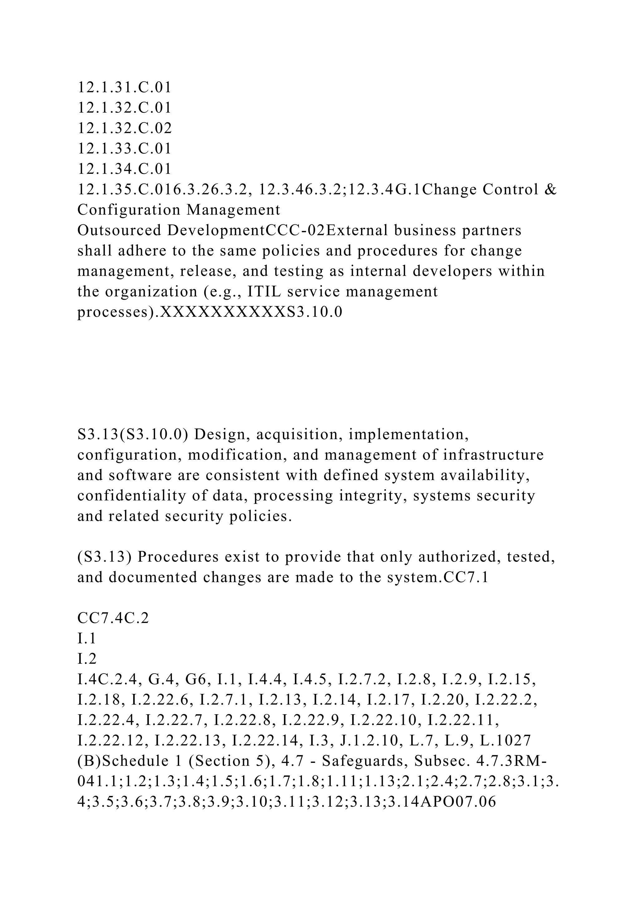 12.1.31.C.01
12.1.32.C.01
12.1.32.C.02
12.1.33.C.01
12.1.34.C.01
12.1.35.C.016.3.26.3.2, 12.3.46.3.2;12.3.4G.1Change Control &
Configuration Management
Outsourced DevelopmentCCC-02External business partners
shall adhere to the same policies and procedures for change
management, release, and testing as internal developers within
the organization (e.g., ITIL service management
processes).XXXXXXXXXXS3.10.0
S3.13(S3.10.0) Design, acquisition, implementation,
configuration, modification, and management of infrastructure
and software are consistent with defined system availability,
confidentiality of data, processing integrity, systems security
and related security policies.
(S3.13) Procedures exist to provide that only authorized, tested,
and documented changes are made to the system.CC7.1
CC7.4C.2
I.1
I.2
I.4C.2.4, G.4, G6, I.1, I.4.4, I.4.5, I.2.7.2, I.2.8, I.2.9, I.2.15,
I.2.18, I.2.22.6, I.2.7.1, I.2.13, I.2.14, I.2.17, I.2.20, I.2.22.2,
I.2.22.4, I.2.22.7, I.2.22.8, I.2.22.9, I.2.22.10, I.2.22.11,
I.2.22.12, I.2.22.13, I.2.22.14, I.3, J.1.2.10, L.7, L.9, L.1027
(B)Schedule 1 (Section 5), 4.7 - Safeguards, Subsec. 4.7.3RM-
041.1;1.2;1.3;1.4;1.5;1.6;1.7;1.8;1.11;1.13;2.1;2.4;2.7;2.8;3.1;3.
4;3.5;3.6;3.7;3.8;3.9;3.10;3.11;3.12;3.13;3.14APO07.06
 