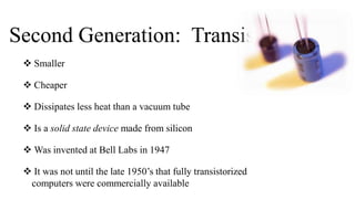 Second Generation: Transistors
 Smaller
 Cheaper
 Dissipates less heat than a vacuum tube
 Is a solid state device made from silicon
 Was invented at Bell Labs in 1947
 It was not until the late 1950’s that fully transistorized
computers were commercially available
 