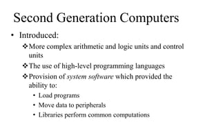 Second Generation Computers
• Introduced:
More complex arithmetic and logic units and control
units
The use of high-level programming languages
Provision of system software which provided the
ability to:
• Load programs
• Move data to peripherals
• Libraries perform common computations
 