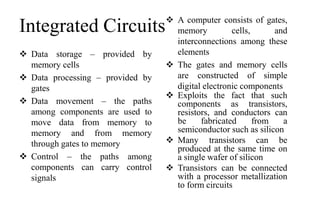Integrated Circuits
 Data storage – provided by
memory cells
 Data processing – provided by
gates
 Data movement – the paths
among components are used to
move data from memory to
memory and from memory
through gates to memory
 Control – the paths among
components can carry control
signals
 A computer consists of gates,
memory cells, and
interconnections among these
elements
 The gates and memory cells
are constructed of simple
digital electronic components
 Exploits the fact that such
components as transistors,
resistors, and conductors can
be fabricated from a
semiconductor such as silicon
 Many transistors can be
produced at the same time on
a single wafer of silicon
 Transistors can be connected
with a processor metallization
to form circuits
 