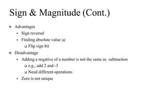 Sign & Magnitude (Cont.)
 Advantages
 Sign reversal
 Finding absolute value |a|
 Flip sign bit
 Disadvantage
 Adding a negative of a number is not the same as subtraction
 e.g., add 2 and -3
 Need different operations
 Zero is not unique
 