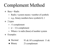Complement Method
 Base = Radix
 Radix r system means r number of symbols
 e.g., binary numbers have symbols 0, 1
 2 types
 r’s complement
 (r – 1)’s complement
 Where r is radix (base) of number system
 Examples
 Decimal
 Binary
9’s & 10’s complement 1’s &
2’s complement
 