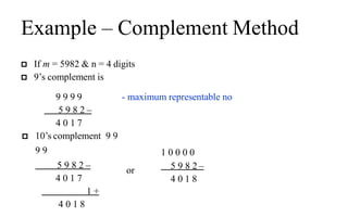 Example – Complement Method
 If m = 5982 & n = 4 digits
 9’s complement is
9 9 9 9
5 9 8 2 –
4 0 1 7
- maximum representable no
 10’s complement 9 9
9 9
5 9 8 2 –
4 0 1 7
1 +
4 0 1 8
or
1 0 0 0 0
5 9 8 2 –
4 0 1 8
 