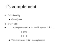 1’s complement
 Calculated by
 (2n – 1) – m
 If m = 0101
 1’s complement of m on a 4-bit system 1 1 1 1
0 1 0 1 –
1 0 1 0
 This represents -5 in 1’s complement
 