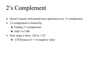 2’s Complement
 Doesn’t require end-around carry operation as in 1’s complement
 2’s complement is formed by
 Finding 1’s complement
 Add 1 to LSB
 New range is from -128 to +127
 -128 because of +1 to negative value
 