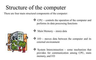 Structure of the computer
There are four main structural components of the computer:
 CPU – controls the operation of the computer and
performs its data processing functions
 Main Memory – stores data
 I/O – moves data between the computer and its
external environment
 System Interconnection – some mechanism that
provides for communication among CPU, main
memory, and I/O
 