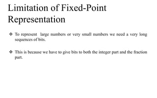 Limitation of Fixed-Point
Representation
 To represent large numbers or very small numbers we need a very long
sequences of bits.
 This is because we have to give bits to both the integer part and the fraction
part.
 
