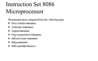 Instruction Set 8086
Microprocessor
Theinstructionsetare categorizedinto the following types:
 Data transferinstructions
 Arithmetic instructions
 Logicalinstructions
 Flag manipulation instructions
 shiftand rotate instructions
 Stringinstructions
 8086 assemblerdirectives
 