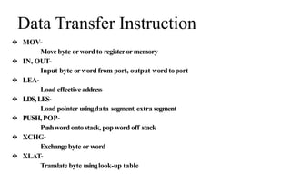 Data Transfer Instruction
 MOV-
Move byte orword to registerormemory
 IN, OUT-
Input byte orword from port, output word toport
 LEA-
Load effective address
 LDS,LES-
Load pointer usingdata segment,extra segment
 PUSH,POP-
Pushword onto stack, pop word off stack
 XCHG-
Exchangebyte orword
 XLAT-
Translate byte usinglook-up table
 