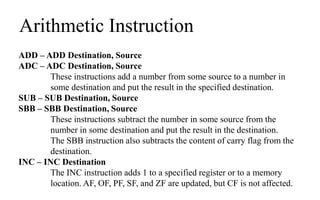 Arithmetic Instruction
ADD – ADD Destination, Source
ADC – ADC Destination, Source
These instructions add a number from some source to a number in
some destination and put the result in the specified destination.
SUB – SUB Destination, Source
SBB – SBB Destination, Source
These instructions subtract the number in some source from the
number in some destination and put the result in the destination.
The SBB instruction also subtracts the content of carry flag from the
destination.
INC – INC Destination
The INC instruction adds 1 to a specified register or to a memory
location. AF, OF, PF, SF, and ZF are updated, but CF is not affected.
 