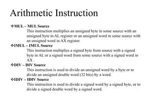 Arithmetic Instruction
MUL – MUL Source
This instruction multiplies an unsigned byte in some source with an
unsigned byte in AL register or an unsigned word in some source with
an unsigned word in AX register.
IMUL – IMUL Source
This instruction multiplies a signed byte from source with a signed
byte in AL or a signed word from some source with a signed word in
AX .
DIV – DIV Source
This instruction is used to divide an unsigned word by a byte or to
divide an unsigned double word (32 bits) by a word.
IDIV – IDIV Source
This instruction is used to divide a signed word by a signed byte, or to
divide a signed double word by a signed word.
 