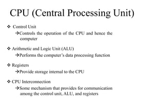 CPU (Central Processing Unit)
 Control Unit
Controls the operation of the CPU and hence the
computer
 Arithmetic and Logic Unit (ALU)
Performs the computer’s data processing function
 Registers
Provide storage internal to the CPU
 CPU Interconnection
Some mechanism that provides for communication
among the control unit, ALU, and registers
 