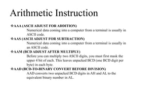 Arithmetic Instruction
AAA (ASCII ADJUST FOR ADDITION)
Numerical data coming into a computer from a terminal is usually in
ASCII code.
AAS (ASCII ADJUST FOR SUBTRACTION)
Numerical data coming into a computer from a terminal is usually in
an ASCII code.
AAM (BCD ADJUST AFTER MULTIPLY)
Before you can multiply two ASCII digits, you must first mask the
upper 4 bit of each. This leaves unpacked BCD (one BCD digit per
byte) in each byte.
AAD (BCD-TO-BINARY CONVERT BEFORE DIVISION)
AAD converts two unpacked BCD digits in AH and AL to the
equivalent binary number in AL.
 