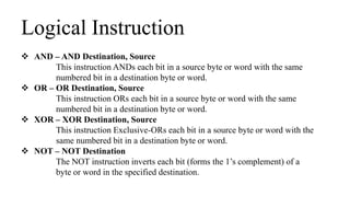 Logical Instruction
 AND – AND Destination, Source
This instruction ANDs each bit in a source byte or word with the same
numbered bit in a destination byte or word.
 OR – OR Destination, Source
This instruction ORs each bit in a source byte or word with the same
numbered bit in a destination byte or word.
 XOR – XOR Destination, Source
This instruction Exclusive-ORs each bit in a source byte or word with the
same numbered bit in a destination byte or word.
 NOT – NOT Destination
The NOT instruction inverts each bit (forms the 1’s complement) of a
byte or word in the specified destination.
 