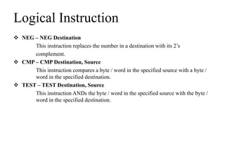 Logical Instruction
 NEG – NEG Destination
This instruction replaces the number in a destination with its 2’s
complement.
 CMP – CMP Destination, Source
This instruction compares a byte / word in the specified source with a byte /
word in the specified destination.
 TEST – TEST Destination, Source
This instruction ANDs the byte / word in the specified source with the byte /
word in the specified destination.
 