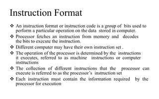 Instruction Format
 An instruction format or instruction code is a group of bits used to
perform a particular operation on the data stored in computer.
 Processor fetches an instruction from memory and decodes
the bits to execute the instruction.
 Different computer may have their own instruction set .
 The operation of the processor is determined by the instructions
it executes, referred to as machine instructions or computer
instructions
 The collection of different instructions that the processor can
execute is referred to as the processor’s instruction set
 Each instruction must contain the information required by the
processor for execution
 