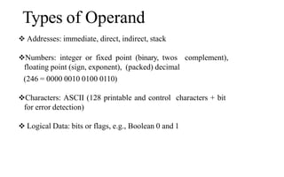 Types of Operand
 Addresses: immediate, direct, indirect, stack
Numbers: integer or fixed point (binary, twos complement),
floating point (sign, exponent), (packed) decimal
(246 = 0000 0010 0100 0110)
Characters: ASCII (128 printable and control characters + bit
for error detection)
 Logical Data: bits or flags, e.g., Boolean 0 and 1
 