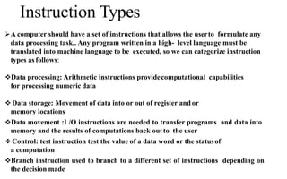 Instruction Types
A computer should have a set of instructions that allows the userto formulate any
data processing task.. Any program written in a high- level language must be
translated into machine language to be executed, so we can categorize instruction
types as follows:
Data processing: Arithmetic instructions providecomputational capabilities
for processing numeric data
 Data storage: Movement of data into or out of register and or
memory locations
Data movement :I /O instructions are needed to transfer programs and data into
memory and the results of computations back outto the user
 Control: test instruction test the value of a data word or the statusof
a computation
Branch instruction used to branch to a different set of instructions depending on
the decision made
 