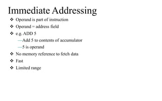 Immediate Addressing
 Operand is part of instruction
 Operand = address field
 e.g. ADD 5
—Add 5 to contents of accumulator
—5 is operand
 No memory reference to fetch data
 Fast
 Limited range
 