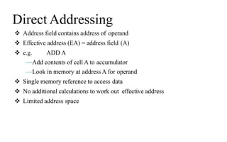 Direct Addressing
 Address field contains address of operand
 Effective address (EA) = address field (A)
 e.g. ADD A
—Add contents of cell A to accumulator
—Look in memory at address A for operand
 Single memory reference to access data
 No additional calculations to work out effective address
 Limited address space
 