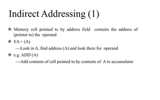 Indirect Addressing (1)
 Memory cell pointed to by address field contains the address of
(pointer to) the operand
 EA = (A)
—Look in A, find address (A) and look there for operand
 e.g. ADD (A)
—Add contents of cell pointed to by contents of A to accumulator
 