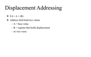 Displacement Addressing
 EA = A + (R)
 Address field hold two values
—A = base value
—R = register that holds displacement
—or vice versa
 