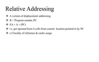 Relative Addressing
 A version of displacement addressing
 R = Program counter, PC
 EA = A + (PC)
 i.e. get operand from A cells from current location pointed to by PC
 c.f locality of reference & cache usage
 