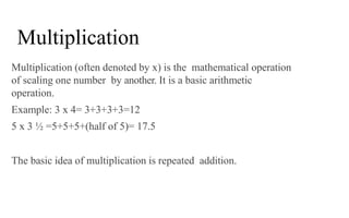Multiplication (often denoted by x) is the mathematical operation
of scaling one number by another. It is a basic arithmetic
operation.
Example: 3 x 4= 3+3+3+3=12
5 x 3 ½ =5+5+5+(half of 5)= 17.5
The basic idea of multiplication is repeated addition.
Multiplication
 