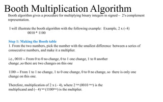 Booth algorithm gives a procedure for multiplying binary integers in signed – 2’s complement
representation.
I will illustrate the booth algorithm with the following example: Example, 2 x (-4)
0010 * 1100
Step 1: Making the Booth table
1. From the two numbers, pick the number with the smallest difference between a series of
consecutive numbers, and make it a multiplier.
i.e., 0010 -- From 0 to 0 no change, 0 to 1 one change, 1 to 0 another
change ,so there are two changes on this one
1100 -- From 1 to 1 no change, 1 to 0 one change, 0 to 0 no change, so there is only one
change on this one.
Therefore, multiplication of 2 x (– 4), where 2 ten (0010 two) is the
multiplicand and (– 4) ten (1100two) is the multiplier.
Booth Multiplication Algorithm
 