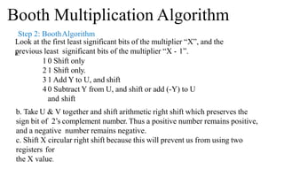 Step 2: BoothAlgorithm
Look at the first least significant bits of the multiplier “X”, and the
previous least significant bits of the multiplier “X - 1”.
a.
1 0 Shift only
2 1 Shift only.
3 1 Add Y to U, and shift
4 0 Subtract Y from U, and shift or add (-Y) to U
and shift
b. Take U & V together and shift arithmetic right shift which preserves the
sign bit of 2’s complement number. Thus a positive number remains positive,
and a negative number remains negative.
c. Shift X circular right shift because this will prevent us from using two
registers for
the X value.
Booth Multiplication Algorithm
 