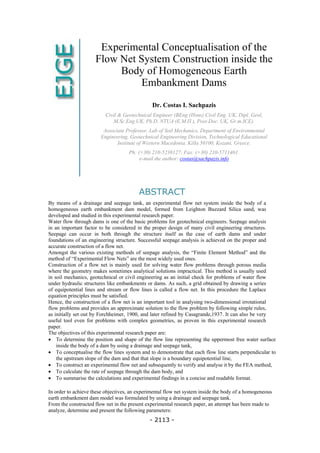 Experimental Conceptualisation of the
Flow Net System Construction inside the
Body of Homogeneous Earth
Embankment Dams
Dr. Costas I. Sachpazis
Civil & Geotechnical Engineer (BEng (Hons) Civil Eng. UK, Dipl. Geol,
M.Sc.Eng UK, Ph.D. NTUA (Ε.Μ.Π.), Post-Doc. UK, Gr.m.ICE).
Associate Professor, Lab of Soil Mechanics, Department of Environmental
Engineering, Geotechnical Engineering Division, Technological Educational
Institute of Western Macedonia. Killa 50100, Kozani, Greece.
Ph: (+30) 210-5238127; Fax: (+30) 210-5711461.
e-mail the author: costas@sachpazis.info
ABSTRACT
By means of a drainage and seepage tank, an experimental flow net system inside the body of a
homogeneous earth embankment dam model, formed from Leighton Buzzard Silica sand, was
developed and studied in this experimental research paper.
Water flow through dams is one of the basic problems for geotechnical engineers. Seepage analysis
in an important factor to be considered in the proper design of many civil engineering structures.
Seepage can occur in both through the structure itself as the case of earth dams and under
foundations of an engineering structure. Successful seepage analysis is achieved on the proper and
accurate construction of a flow net.
Amongst the various existing methods of seepage analysis, the “Finite Element Method” and the
method of “Experimental Flow Nets” are the most widely used ones.
Construction of a flow net is mainly used for solving water flow problems through porous media
where the geometry makes sometimes analytical solutions impractical. This method is usually used
in soil mechanics, geotechnical or civil engineering as an initial check for problems of water flow
under hydraulic structures like embankments or dams. As such, a grid obtained by drawing a series
of equipotential lines and stream or flow lines is called a flow net. In this procedure the Laplace
equation principles must be satisfied.
Hence, the construction of a flow net is an important tool in analysing two-dimensional irrotational
flow problems and provides an approximate solution to the flow problem by following simple rules,
as initially set out by Forchheimer, 1900, and later refined by Casagrande,1937. It can also be very
useful tool even for problems with complex geometries, as proven in this experimental research
paper.
The objectives of this experimental research paper are:
• To determine the position and shape of the flow line representing the uppermost free water surface
inside the body of a dam by using a drainage and seepage tank,
• To conceptualise the flow lines system and to demonstrate that each flow line starts perpendicular to
the upstream slope of the dam and that that slope is a boundary equipotential line,
• To construct an experimental flow net and subsequently to verify and analyse it by the FEA method,
• To calculate the rate of seepage through the dam body, and
• To summarise the calculations and experimental findings in a concise and readable format.
In order to achieve these objectives, an experimental flow net system inside the body of a homogeneous
earth embankment dam model was formulated by using a drainage and seepage tank.
From the constructed flow net in the present experimental research paper, an attempt has been made to
analyze, determine and present the following parameters:
- 2113 -
 