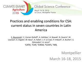 Practices and enabling conditions for CSA:
current status in seven countries in Latin
America
C. Bouroncle1, C. Corner-Dolloff2, A. Halliday1, A. Nowak2, B. Zavariz2, M.
Lizarazo4, K. Argote2, M. Baca2, A. Fallot3, J.-F. Le Coq3, P. Imbach1, A. Bucher5, S.
Edmeades5, A. Jarvis4
1CATIE, 2CIAT, 3CIRAD, 4CCAFS, 5WB,
Montpellier
March 16-18, 2015
 