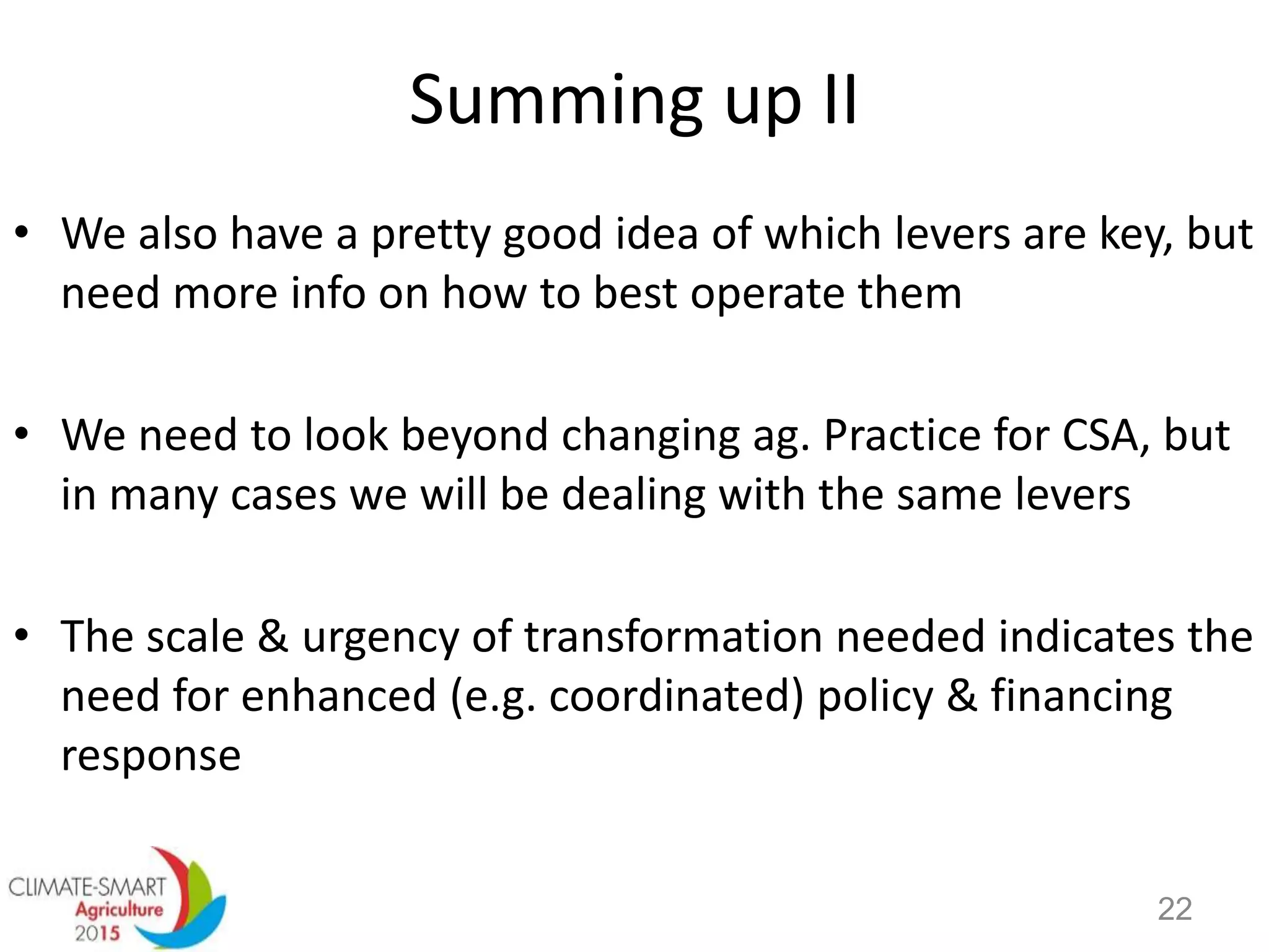 Summing up II
• We also have a pretty good idea of which levers are key, but
need more info on how to best operate them
• We need to look beyond changing ag. Practice for CSA, but
in many cases we will be dealing with the same levers
• The scale & urgency of transformation needed indicates the
need for enhanced (e.g. coordinated) policy & financing
response
22
 