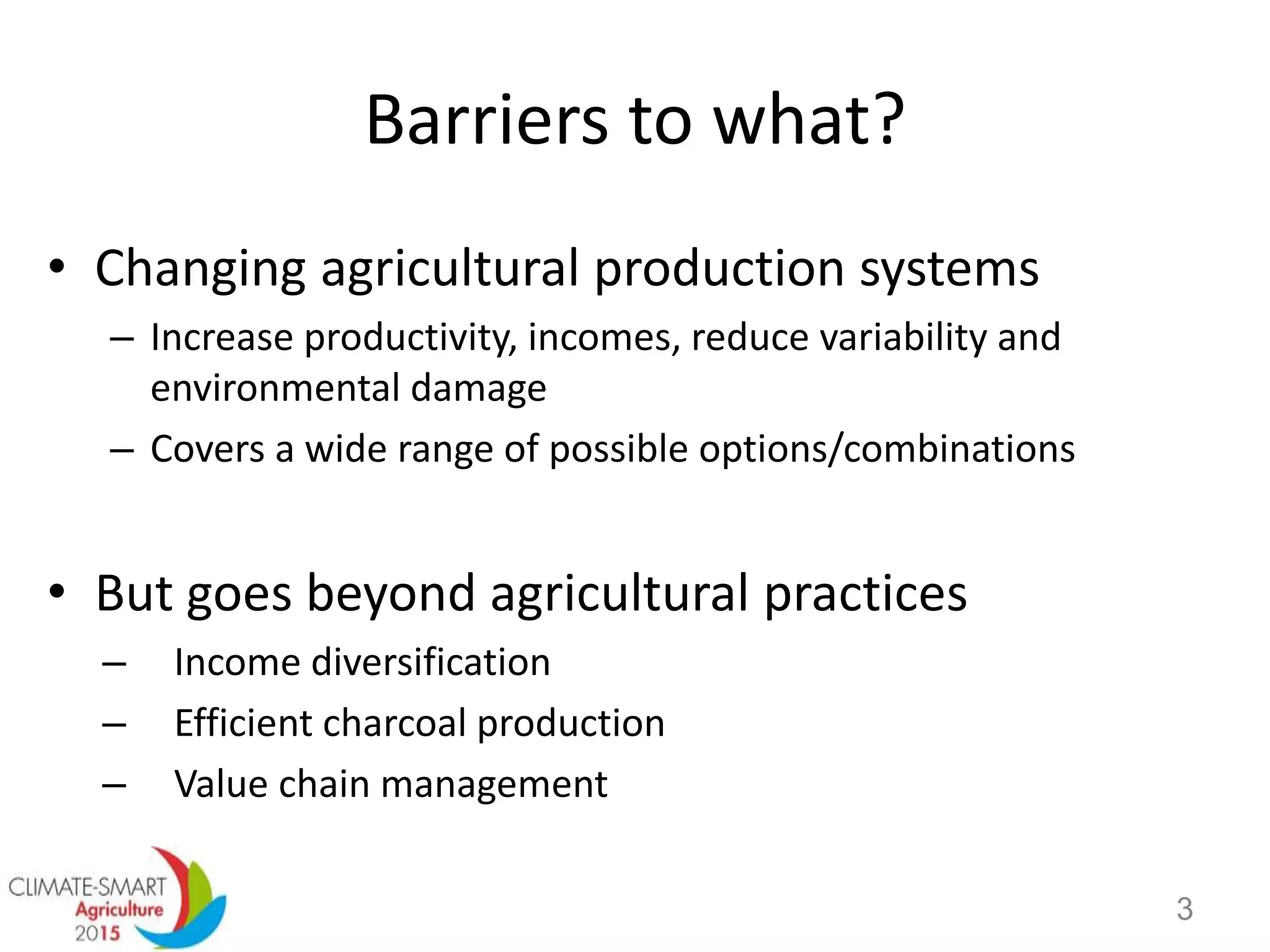 Barriers to what?
• Changing agricultural production systems
– Increase productivity, incomes, reduce variability and
environmental damage
– Covers a wide range of possible options/combinations
• But goes beyond agricultural practices
– Income diversification
– Efficient charcoal production
– Value chain management
3
 