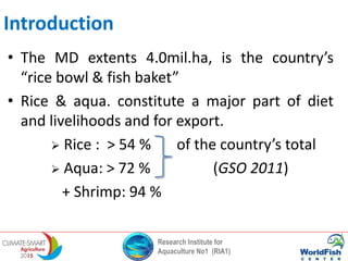 Research Institute for
Aquaculture No1 (RIA1)
Introduction
• The MD extents 4.0mil.ha, is the country’s
“rice bowl & fish baket”
• Rice & aqua. constitute a major part of diet
and livelihoods and for export.
 Rice : > 54 % of the country’s total
 Aqua: > 72 % (GSO 2011)
+ Shrimp: 94 %
 