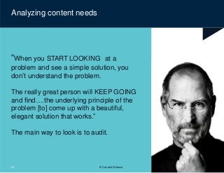 “When you START LOOKING at a
problem and see a simple solution, you
don’t understand the problem.
The really great person will KEEP GOING
and find….the underlying principle of the
problem [to] come up with a beautiful,
elegant solution that works.”
The main way to look is to audit.
Analyzing content needs
12 © Content Science
 